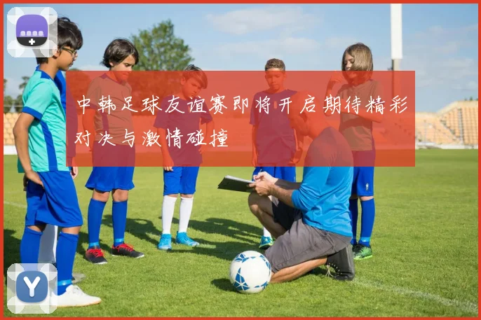 中韩足球友谊赛即将开启期待精彩对决与激情碰撞
