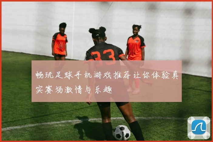畅玩足球手机游戏推荐让你体验真实赛场激情与乐趣
