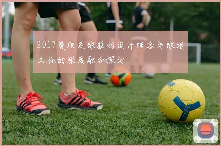 2017曼联足球服的设计理念与球迷文化的深度融合探讨