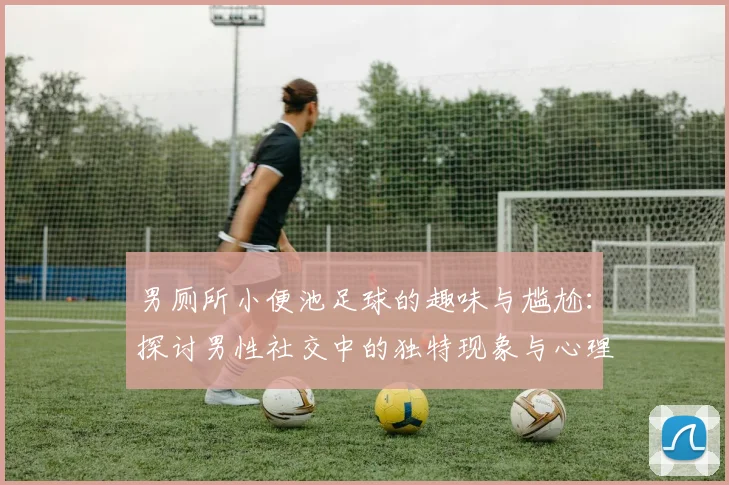 男厕所小便池足球的趣味与尴尬：探讨男性社交中的独特现象与心理因素