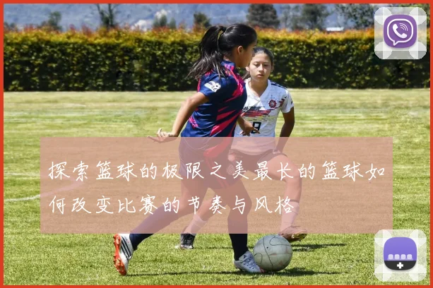 探索篮球的极限之美最长的篮球如何改变比赛的节奏与风格