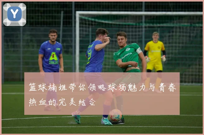 篮球楠姐带你领略球场魅力与青春热血的完美结合