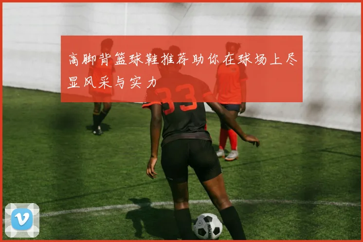 高脚背篮球鞋推荐助你在球场上尽显风采与实力