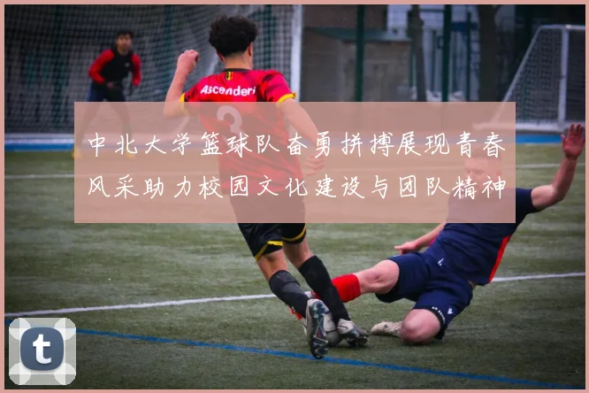 中北大学篮球队奋勇拼搏展现青春风采助力校园文化建设与团队精神提升
