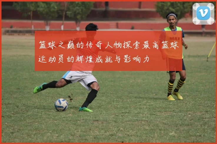 篮球之巅的传奇人物探索最高篮球运动员的辉煌成就与影响力