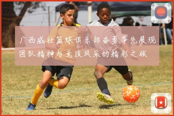 广西威壮篮球俱乐部奋勇争先展现团队精神与竞技风采的精彩之旅