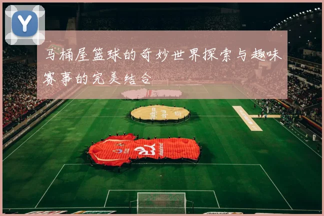 马桶屋篮球的奇妙世界探索与趣味赛事的完美结合